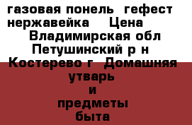 газовая понель  гефест  нержавейка  › Цена ­ 5 500 - Владимирская обл., Петушинский р-н, Костерево г. Домашняя утварь и предметы быта » Посуда и кухонные принадлежности   